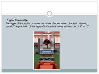 Digital Theodolite
This type of theodolite provides the value of observation directly in viewing
panel. The precision of this type of instrument varies in the order of 1" to 10".
 