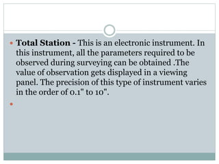  Total Station - This is an electronic instrument. In
this instrument, all the parameters required to be
observed during surveying can be obtained .The
value of observation gets displayed in a viewing
panel. The precision of this type of instrument varies
in the order of 0.1" to 10".

 