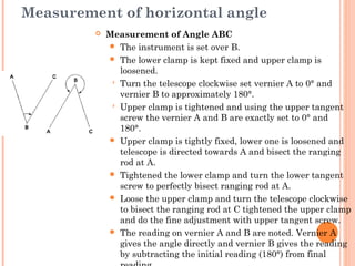 Measurement of horizontal angle
 Measurement of Angle ABC
 The instrument is set over B.
 The lower clamp is kept fixed and upper clamp is
loosened.
 Turn the telescope clockwise set vernier A to 0° and
vernier B to approximately 180°.
 Upper clamp is tightened and using the upper tangent
screw the vernier A and B are exactly set to 0° and
180°.
 Upper clamp is tightly fixed, lower one is loosened and
telescope is directed towards A and bisect the ranging
rod at A.
 Tightened the lower clamp and turn the lower tangent
screw to perfectly bisect ranging rod at A.
 Loose the upper clamp and turn the telescope clockwise
to bisect the ranging rod at C tightened the upper clamp
and do the fine adjustment with upper tangent screw.
 The reading on vernier A and B are noted. Vernier A
gives the angle directly and vernier B gives the reading
by subtracting the initial reading (180°) from final
 