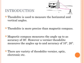 INTRODUCTION
 Theodolite is used to measure the horizontal and
vertical angles.
 Theodolite is more precise than magnetic compass.
 Magnetic compass measures the angle up to as
accuracy of 30’. However a vernier theodolite
measures the angles up to and accuracy of 10’’, 20”.
 There are variety of theodolite vernier, optic,
electronic etc.
 