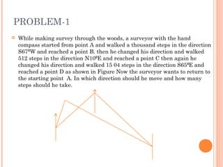 PROBLEM-1
 While making survey through the woods, a surveyor with the hand
compass started from point A and walked a thousand steps in the direction
S67⁰W and reached a point B. then he changed his direction and walked
512 steps in the direction N10 E and reached a point C then again he⁰
changed his direction and walked 15 04 steps in the direction S65 E and⁰
reached a point D as shown in Figure Now the surveyor wants to return to
the starting point A. In which direction should he move and how many
steps should he take.
 