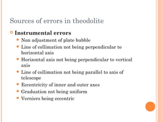 Sources of errors in theodolite
 Instrumental errors
 Non adjustment of plate bubble
 Line of collimation not being perpendicular to
horizontal axis
 Horizontal axis not being perpendicular to vertical
axis
 Line of collimation not being parallel to axis of
telescope
 Eccentricity of inner and outer axes
 Graduation not being uniform
 Verniers being eccentric
 