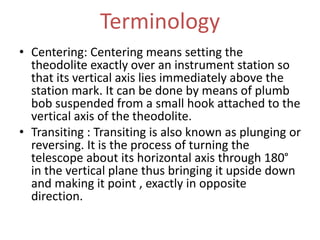 Terminology
• Centering: Centering means setting the
theodolite exactly over an instrument station so
that its vertical axis lies immediately above the
station mark. It can be done by means of plumb
bob suspended from a small hook attached to the
vertical axis of the theodolite.
• Transiting : Transiting is also known as plunging or
reversing. It is the process of turning the
telescope about its horizontal axis through 180°
in the vertical plane thus bringing it upside down
and making it point , exactly in opposite
direction.
 