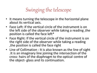 Swinging the telescope
• It means turning the telescope in the horizontal plane
about its vertical axis.
• Face Left: If the vertical circle of the instrument is on
the left side of the observer while taking a reading ,the
position is called the face left*
• Face Right: If the vertical circle of the instrument is on
the right side of the observer while taking a reading
,the position is called the face right
• Line of Collimation : It is also known as the line of sight
.It is an imaginary line joining the intersection of the
cross- hairs of the diaphragm to the optical centre of
the object- glass and its continuation.
 