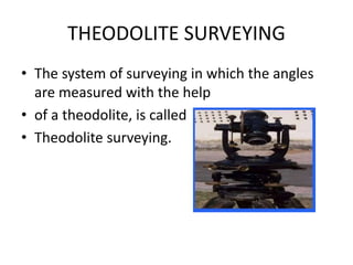 THEODOLITE SURVEYING
• The system of surveying in which the angles
are measured with the help
• of a theodolite, is called
• Theodolite surveying.
 