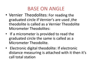 BASE ON ANGLE
• Vernier Theodolites: For reading the
graduated circle if Vernier's are used ,the
theodolite is called as a Vernier Theodolite
Micrometer Theodolites:
• If a micrometer is provided to read the
graduated circle the same is called as a
Micrometer Theodolite.
• Electronic digital theodolite: If electronic
distance measuring is attached with it then it's
call total station
 