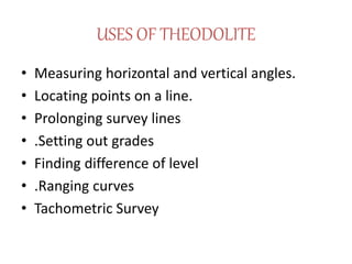 USES OF THEODOLITE
• Measuring horizontal and vertical angles.
• Locating points on a line.
• Prolonging survey lines
• .Setting out grades
• Finding difference of level
• .Ranging curves
• Tachometric Survey
 