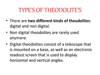 TYPE’S OF THEODOLITE’S
• There are two different kinds of theodolites:
digital and non digital.
• Non digital theodolites are rarely used
anymore.
• Digital theodolites consist of a telescope that
is mounted on a base, as well as an electronic
readout screen that is used to display
horizontal and vertical angles.
 