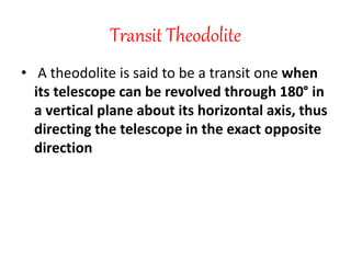 Transit Theodolite
• A theodolite is said to be a transit one when
its telescope can be revolved through 180° in
a vertical plane about its horizontal axis, thus
directing the telescope in the exact opposite
direction
 