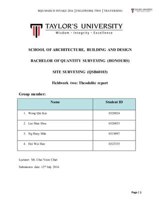 BQS MARCH INTAKE 2016 │FIELDWORK TWO │TRAVERSING
Page | 1
SCHOOL OF ARCHITECTURE, BUILDING AND DESIGN
BACHELOR OF QUANTITY SURVEYING (HONOURS)
SITE SURVEYING (QSB60103)
Fieldwork two: Theodolite report
Group member:
Name Student ID
1. Wong Qin Kai 0320024
2. Lee Shze Hwa 0320053
3. Ng Huoy Miin 0319097
4. Hoi Wei Han 0323335
Lecturer: Mr. Chai Voon Chiet
Submission date: 12th July 2016
 