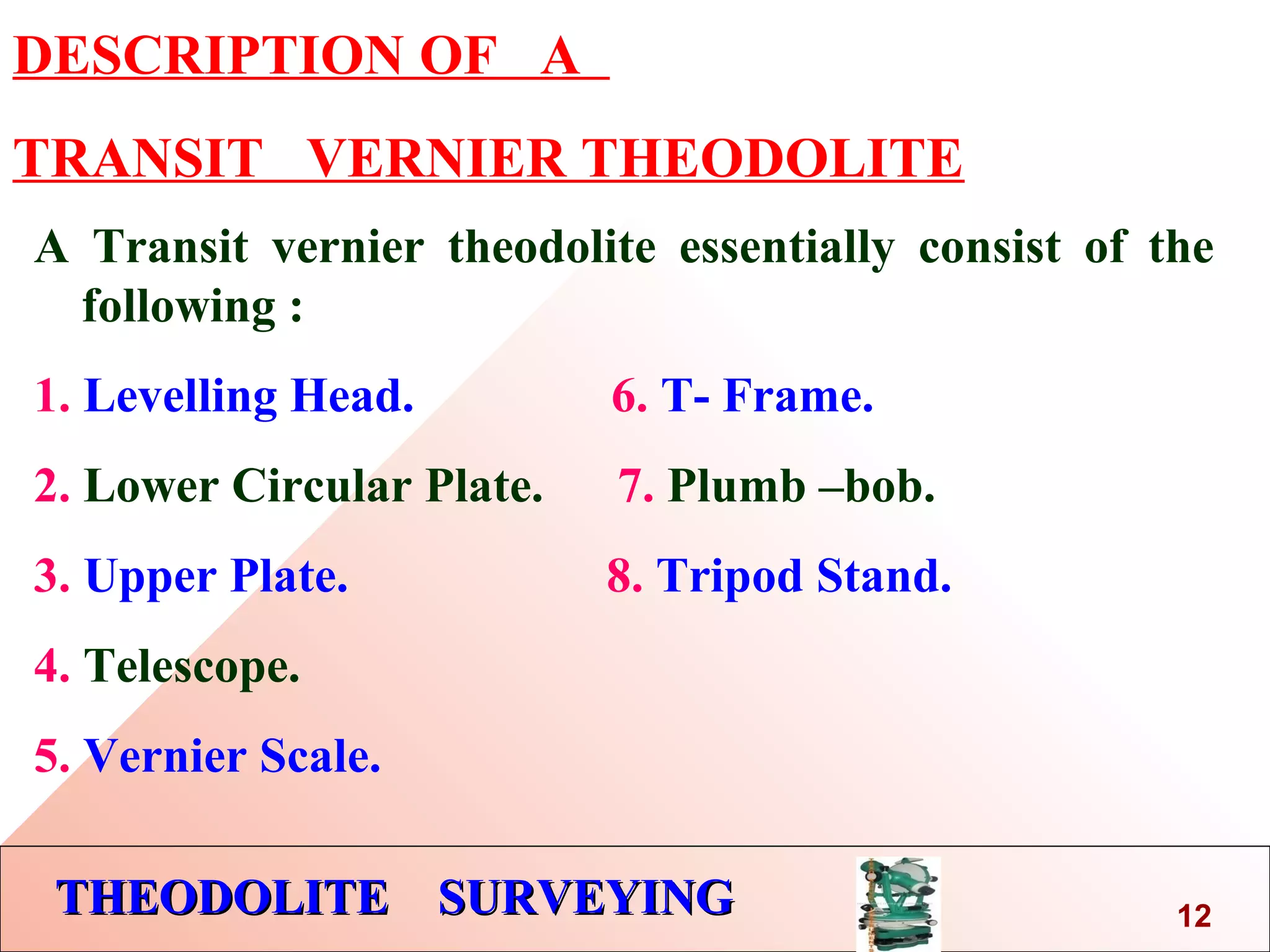 THEODOLITE SURVEYINGTHEODOLITE SURVEYING
DESCRIPTION OF A
TRANSIT VERNIER THEODOLITE
A Transit vernier theodolite essentially consist of the
following :
1. Levelling Head. 6. T- Frame.
2. Lower Circular Plate. 7. Plumb –bob.
3. Upper Plate. 8. Tripod Stand.
4. Telescope.
5. Vernier Scale.
12
 