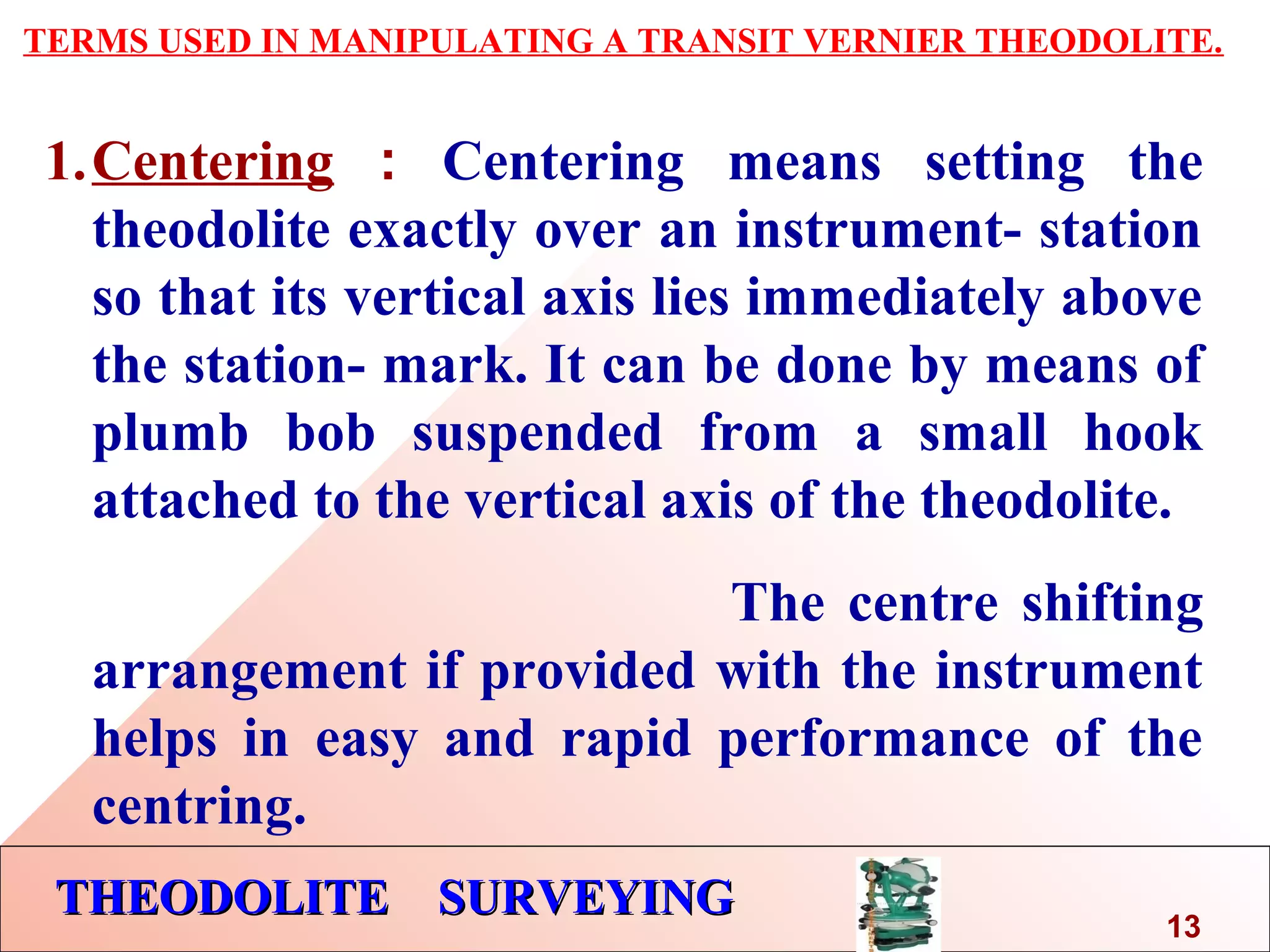 THEODOLITE SURVEYINGTHEODOLITE SURVEYING
TERMS USED IN MANIPULATING A TRANSIT VERNIER THEODOLITE.
1.Centering : Centering means setting the
theodolite exactly over an instrument- station
so that its vertical axis lies immediately above
the station- mark. It can be done by means of
plumb bob suspended from a small hook
attached to the vertical axis of the theodolite.
The centre shifting
arrangement if provided with the instrument
helps in easy and rapid performance of the
centring.
13
 