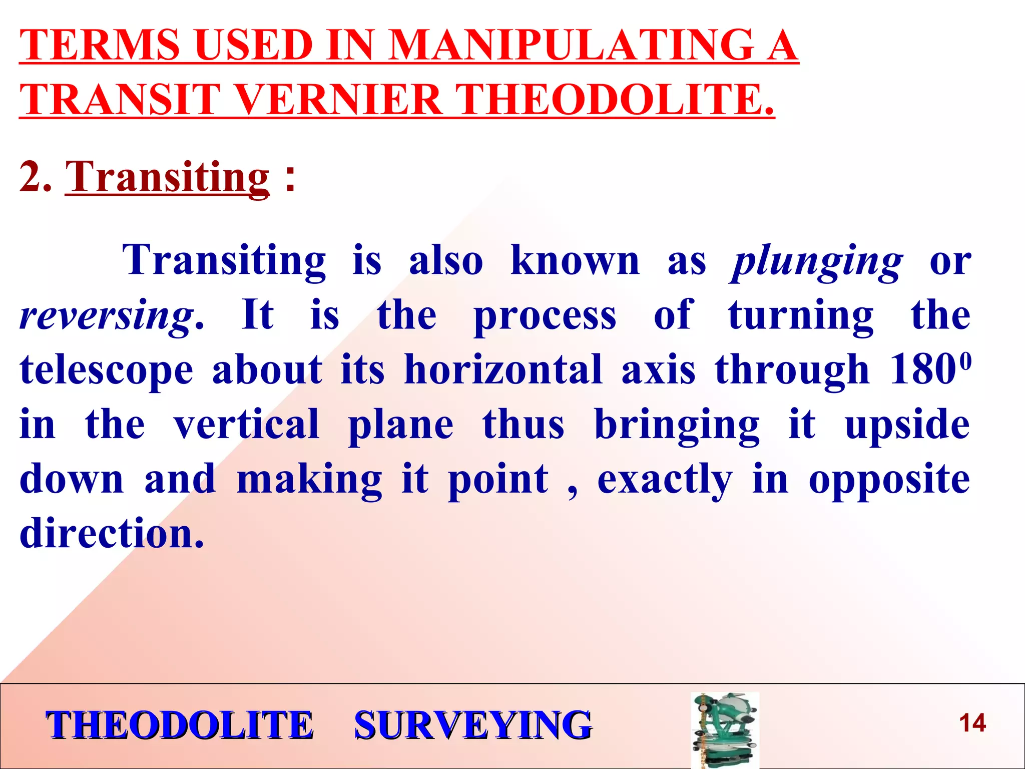 THEODOLITE SURVEYINGTHEODOLITE SURVEYING
TERMS USED IN MANIPULATING A
TRANSIT VERNIER THEODOLITE.
2. Transiting :
Transiting is also known as plunging or
reversing. It is the process of turning the
telescope about its horizontal axis through 1800
in the vertical plane thus bringing it upside
down and making it point , exactly in opposite
direction.
14
 