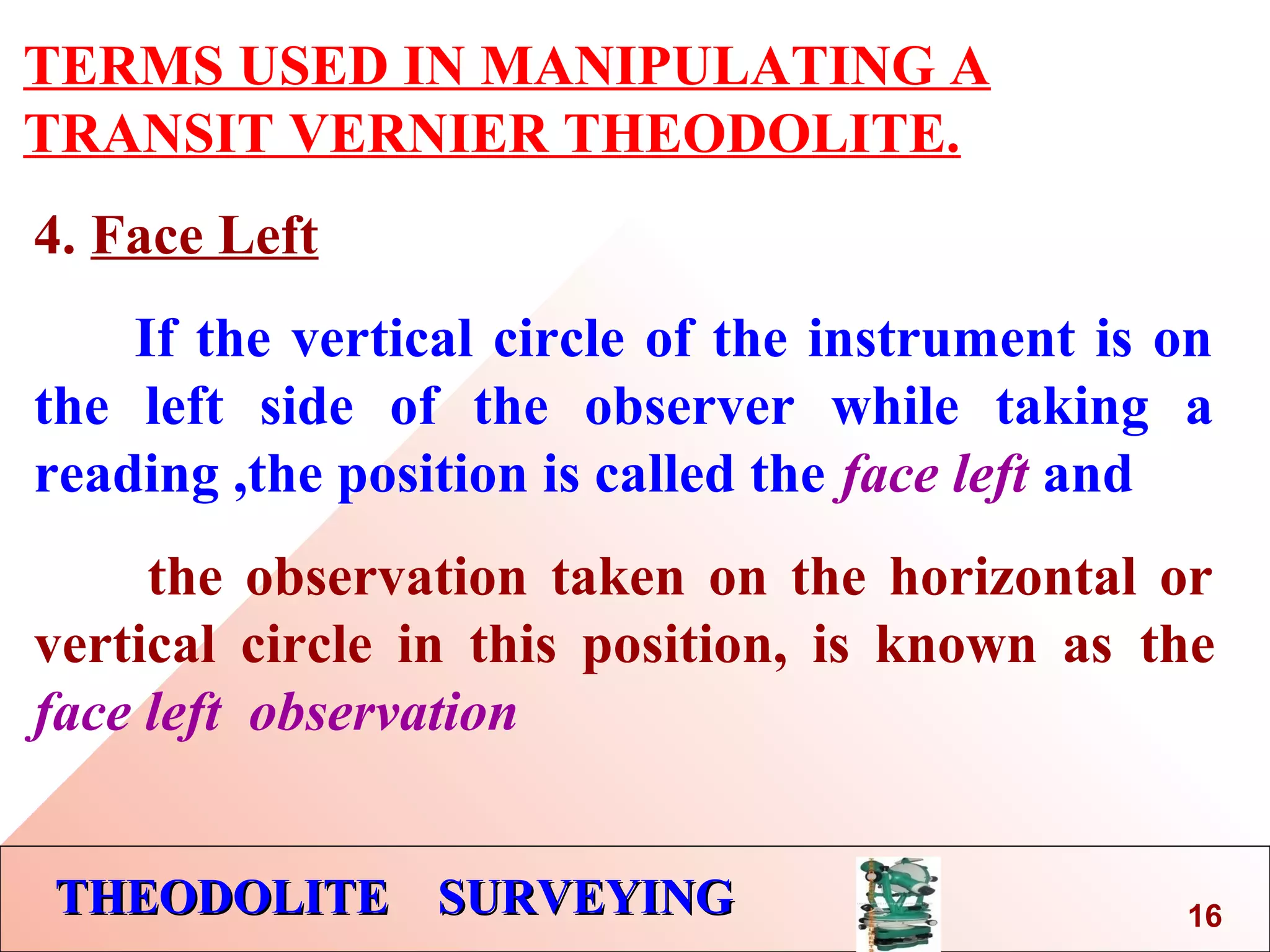 THEODOLITE SURVEYINGTHEODOLITE SURVEYING
TERMS USED IN MANIPULATING A
TRANSIT VERNIER THEODOLITE.
4. Face Left
If the vertical circle of the instrument is on
the left side of the observer while taking a
reading ,the position is called the face left and
the observation taken on the horizontal or
vertical circle in this position, is known as the
face left observation
16
 