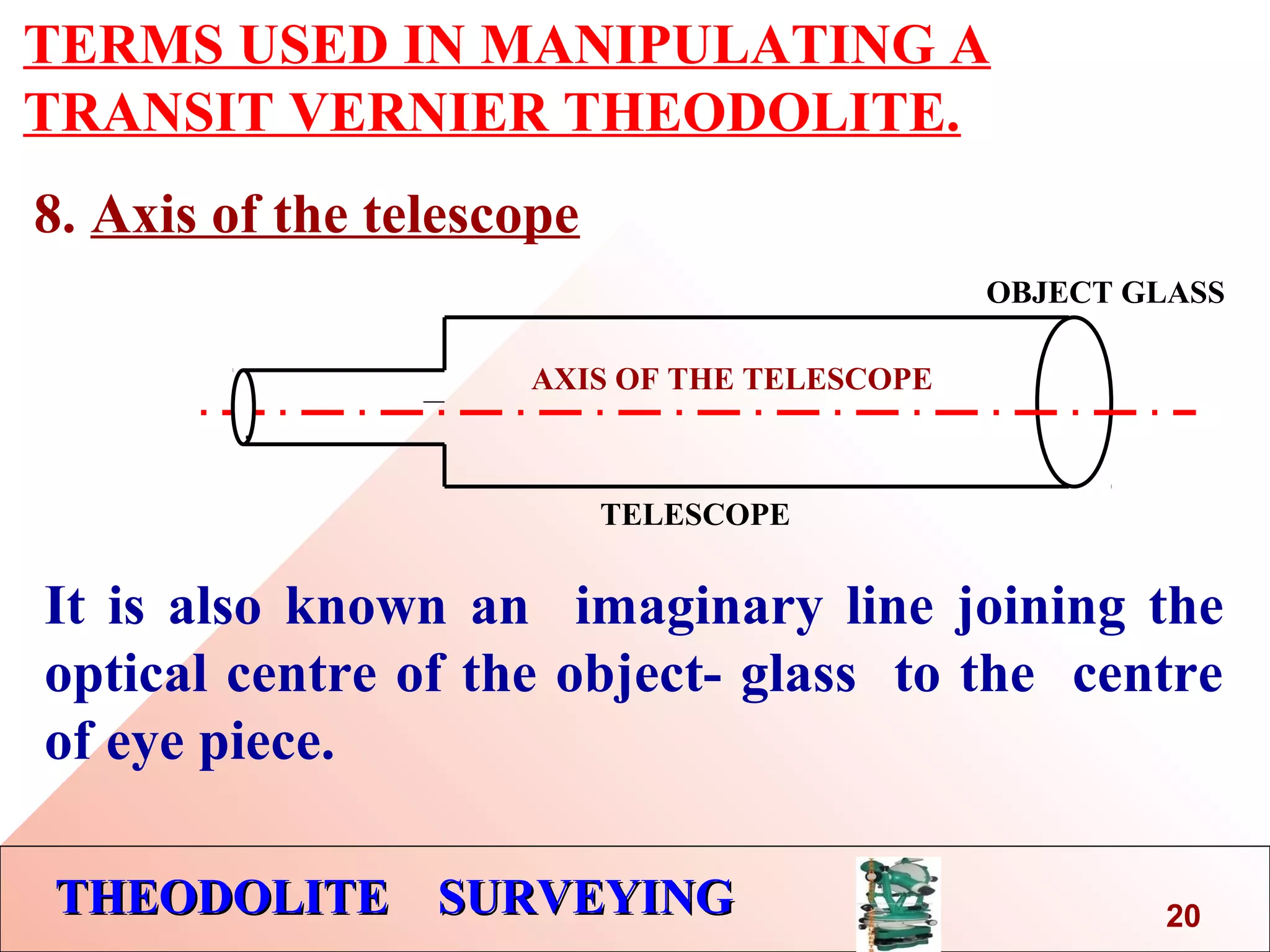 THEODOLITE SURVEYINGTHEODOLITE SURVEYING
TERMS USED IN MANIPULATING A
TRANSIT VERNIER THEODOLITE.
8. Axis of the telescope
AXIS OF THE TELESCOPE
TELESCOPE
It is also known an imaginary line joining the
optical centre of the object- glass to the centre
of eye piece.
OBJECT GLASS
.
20
 
