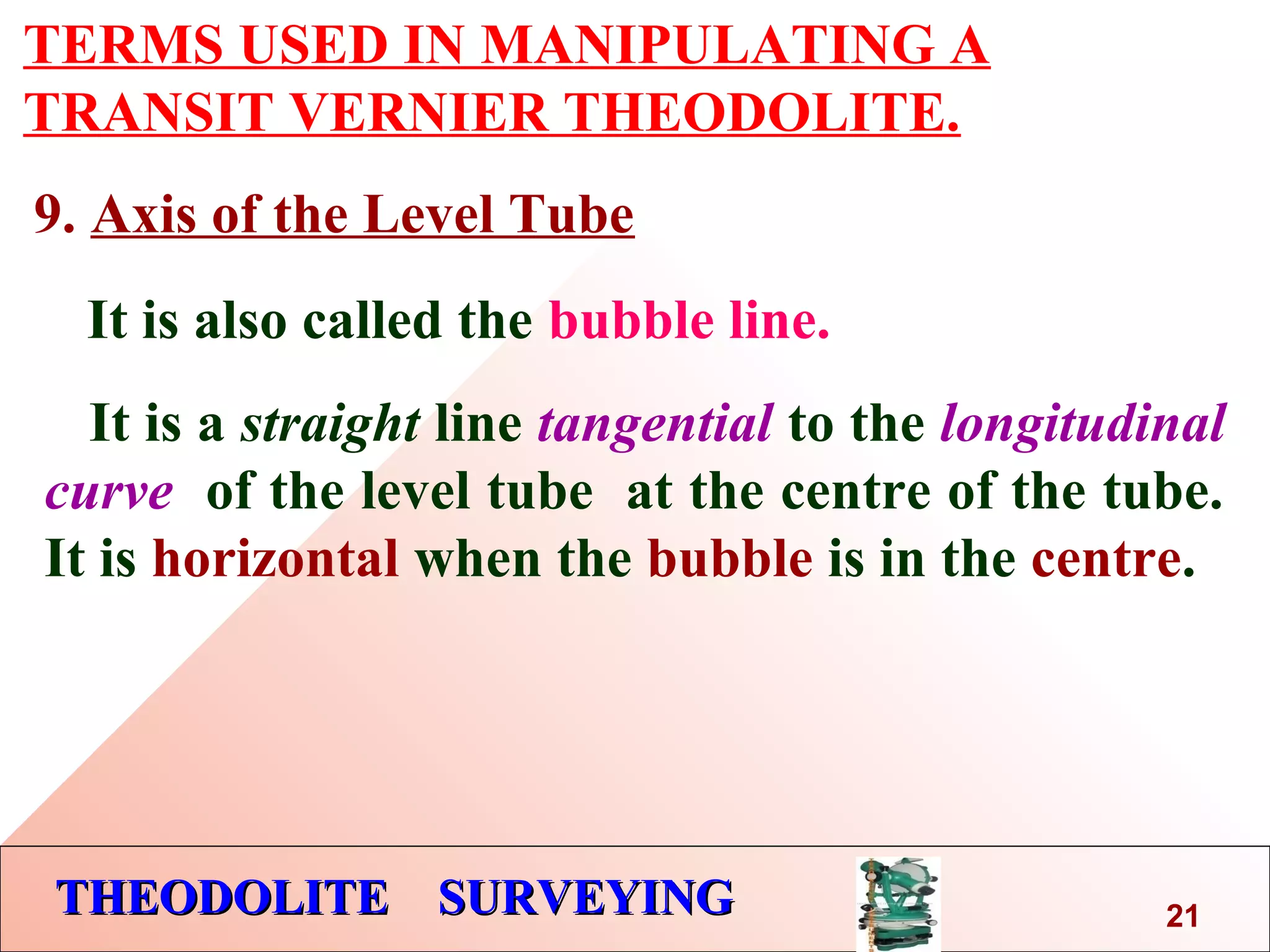 THEODOLITE SURVEYINGTHEODOLITE SURVEYING
TERMS USED IN MANIPULATING A
TRANSIT VERNIER THEODOLITE.
9. Axis of the Level Tube
It is also called the bubble line.
It is a straight line tangential to the longitudinal
curve of the level tube at the centre of the tube.
It is horizontal when the bubble is in the centre.
21
 