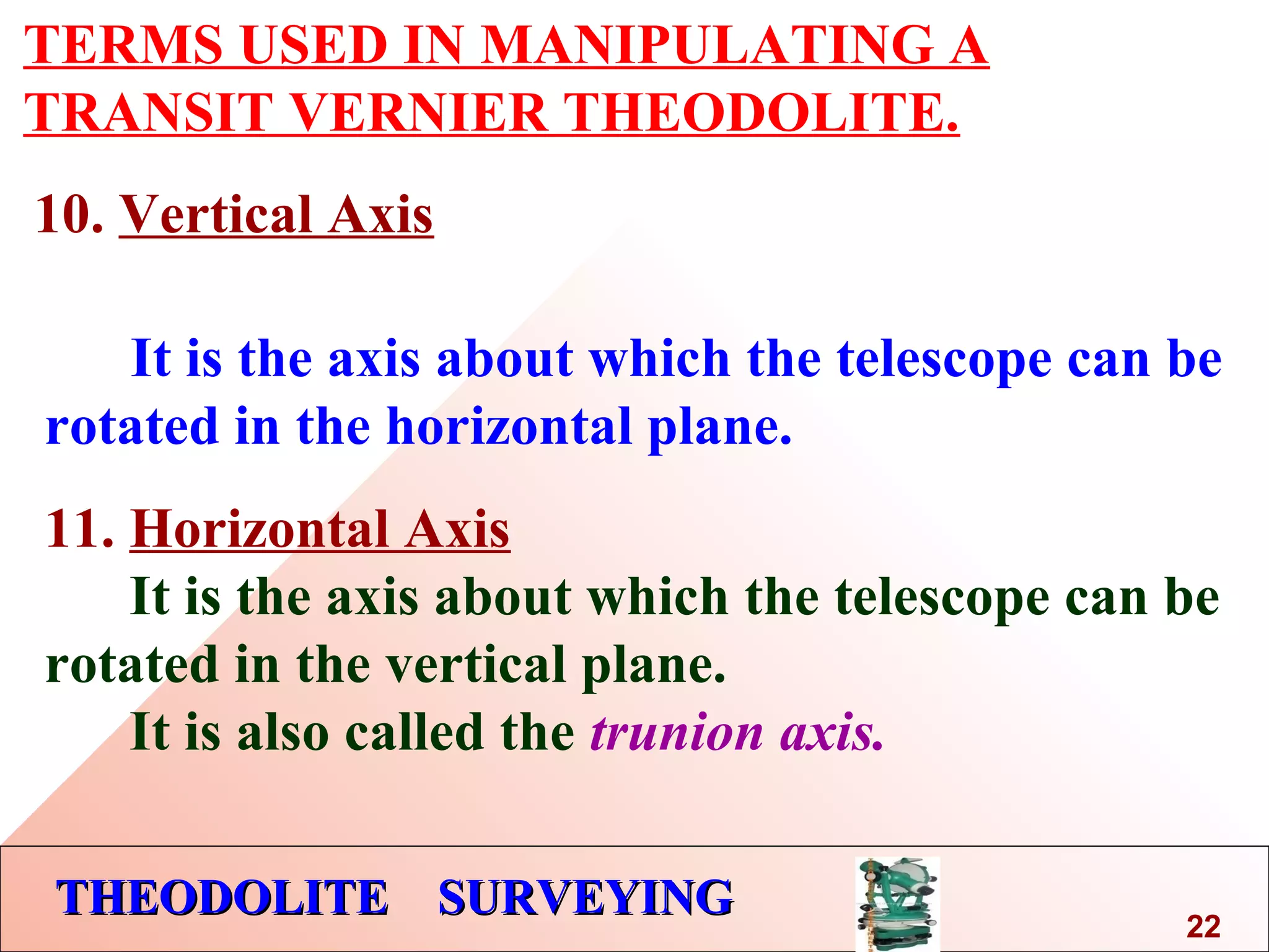 THEODOLITE SURVEYINGTHEODOLITE SURVEYING
TERMS USED IN MANIPULATING A
TRANSIT VERNIER THEODOLITE.
10. Vertical Axis
It is the axis about which the telescope can be
rotated in the horizontal plane.
11. Horizontal Axis
It is the axis about which the telescope can be
rotated in the vertical plane.
It is also called the trunion axis.
22
 