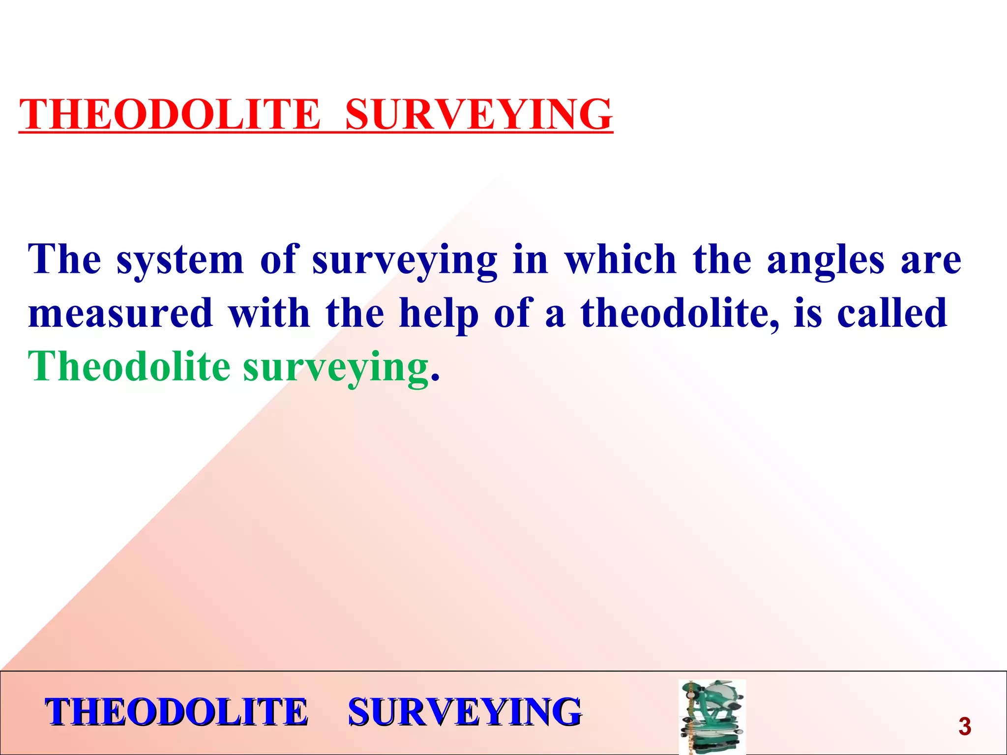 THEODOLITE SURVEYINGTHEODOLITE SURVEYING
THEODOLITE SURVEYING
The system of surveying in which the angles are
measured with the help of a theodolite, is called
Theodolite surveying.
3
 