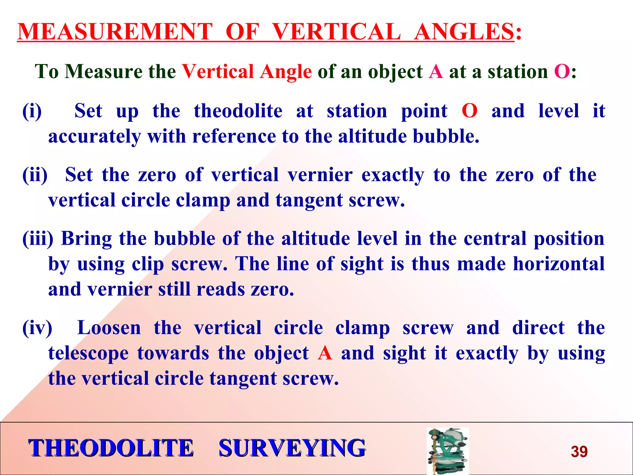 THEODOLITE SURVEYINGTHEODOLITE SURVEYING
MEASUREMENT OF VERTICAL ANGLES:
To Measure the Vertical Angle of an object A at a station O:
(i) Set up the theodolite at station point O and level it
accurately with reference to the altitude bubble.
(ii) Set the zero of vertical vernier exactly to the zero of the
vertical circle clamp and tangent screw.
(iii) Bring the bubble of the altitude level in the central position
by using clip screw. The line of sight is thus made horizontal
and vernier still reads zero.
(iv) Loosen the vertical circle clamp screw and direct the
telescope towards the object A and sight it exactly by using
the vertical circle tangent screw.
39
 