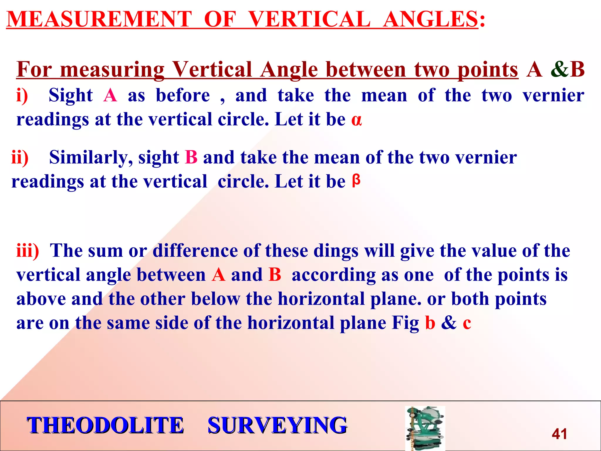 THEODOLITE SURVEYINGTHEODOLITE SURVEYING
MEASUREMENT OF VERTICAL ANGLES:
For measuring Vertical Angle between two points A &B
i) Sight A as before , and take the mean of the two vernier
readings at the vertical circle. Let it be α
ii) Similarly, sight B and take the mean of the two vernier
readings at the vertical circle. Let it be
iii) The sum or difference of these dings will give the value of the
vertical angle between A and B according as one of the points is
above and the other below the horizontal plane. or both points
are on the same side of the horizontal plane Fig b & c
41
β
 