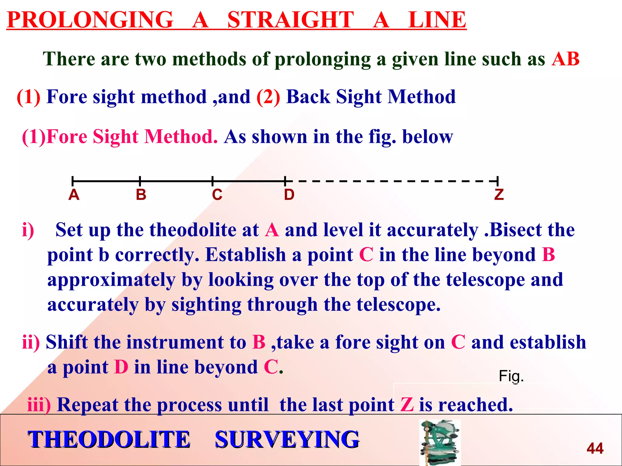 THEODOLITE SURVEYINGTHEODOLITE SURVEYING
PROLONGING A STRAIGHT A LINE
There are two methods of prolonging a given line such as AB
(1) Fore sight method ,and (2) Back Sight Method
Fig.
(1)Fore Sight Method. As shown in the fig. below
A B C D Z
i) Set up the theodolite at A and level it accurately .Bisect the
point b correctly. Establish a point C in the line beyond B
approximately by looking over the top of the telescope and
accurately by sighting through the telescope.
ii) Shift the instrument to B ,take a fore sight on C and establish
a point D in line beyond C.
iii) Repeat the process until the last point Z is reached.
44
 