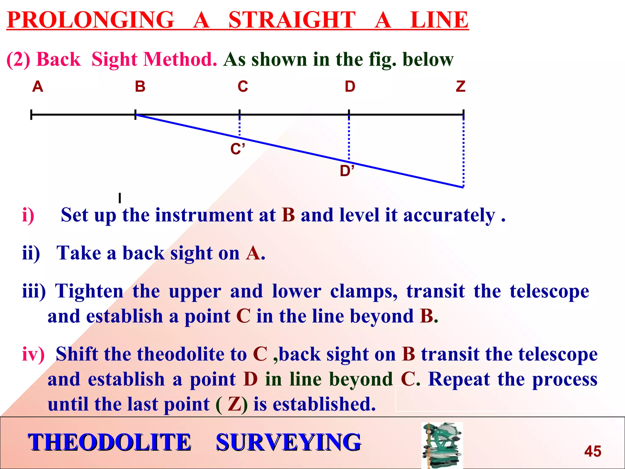 THEODOLITE SURVEYINGTHEODOLITE SURVEYING
PROLONGING A STRAIGHT A LINE
(2) Back Sight Method. As shown in the fig. below
A B C D Z
i) Set up the instrument at B and level it accurately .
ii) Take a back sight on A.
iii) Tighten the upper and lower clamps, transit the telescope
and establish a point C in the line beyond B.
iv) Shift the theodolite to C ,back sight on B transit the telescope
and establish a point D in line beyond C. Repeat the process
until the last point ( Z) is established.
C’
D’
45
 