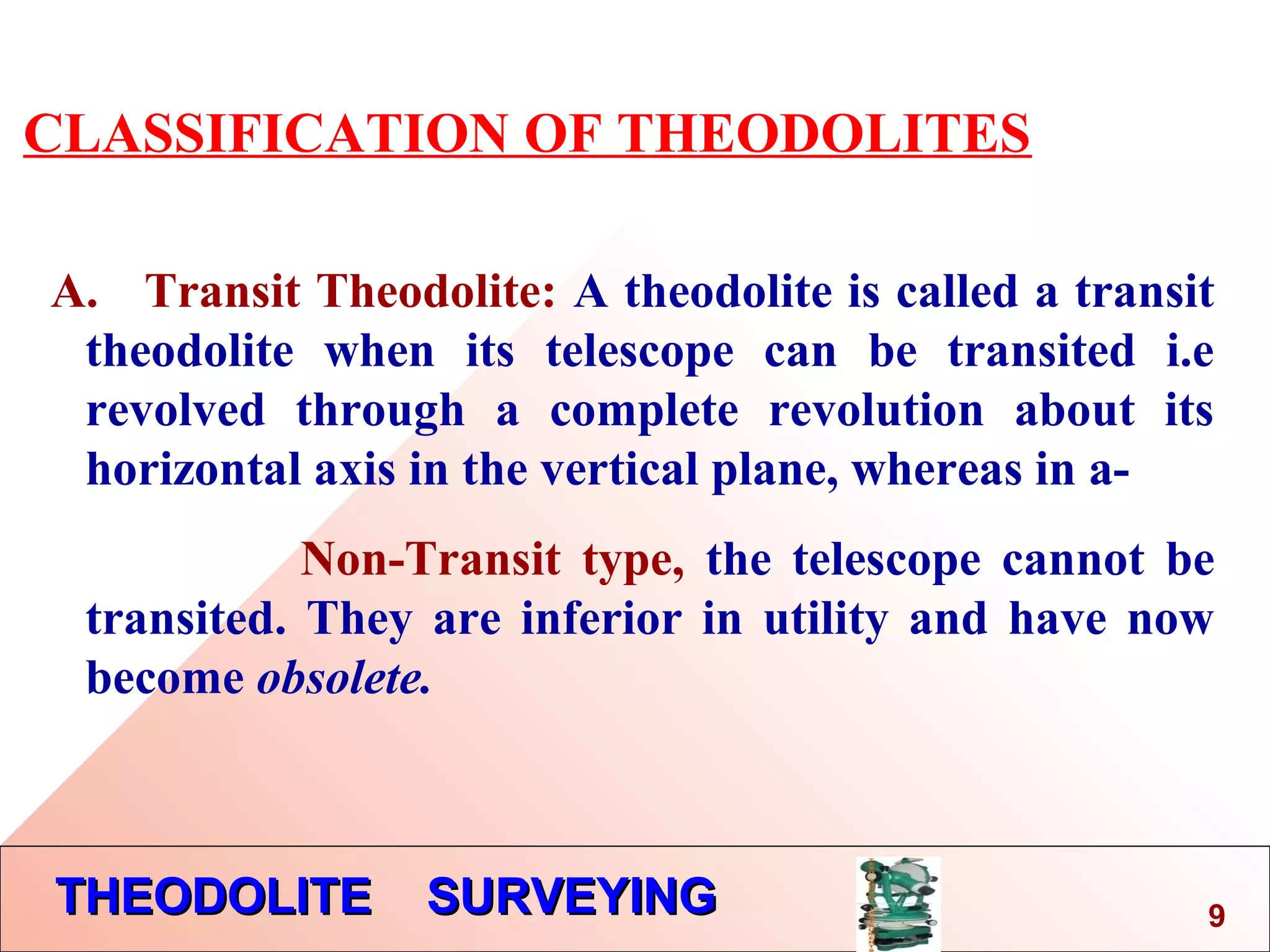 THEODOLITE SURVEYINGTHEODOLITE SURVEYING
CLASSIFICATION OF THEODOLITES
A. Transit Theodolite: A theodolite is called a transit
theodolite when its telescope can be transited i.e
revolved through a complete revolution about its
horizontal axis in the vertical plane, whereas in a-
Non-Transit type, the telescope cannot be
transited. They are inferior in utility and have now
become obsolete.
9
 