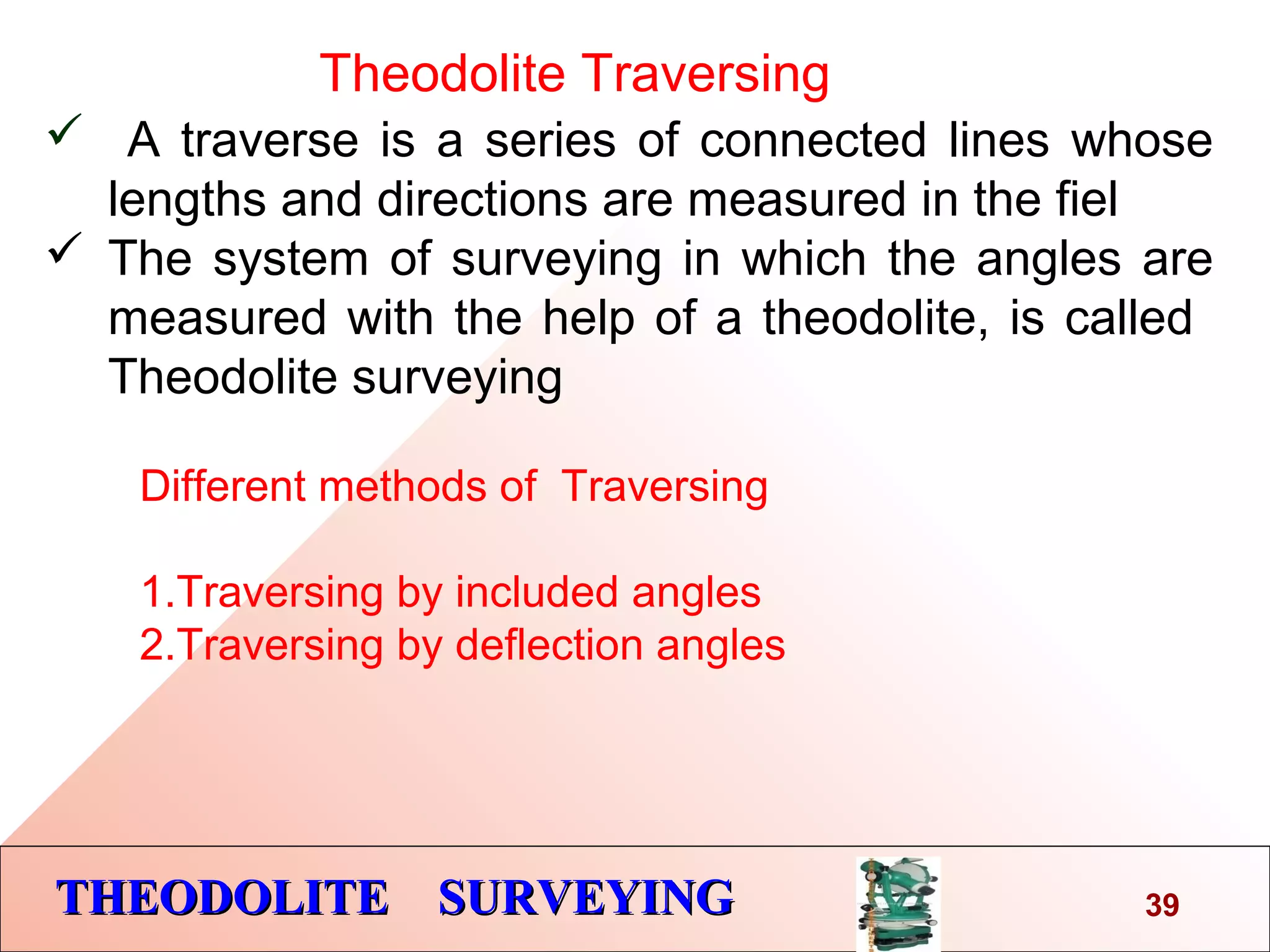 THEODOLITE SURVEYINGTHEODOLITE SURVEYING
Theodolite Traversing
 A traverse is a series of connected lines whose
lengths and directions are measured in the fiel
 The system of surveying in which the angles are
measured with the help of a theodolite, is called
Theodolite surveying
39
Different methods of Traversing
1.Traversing by included angles
2.Traversing by deflection angles
 