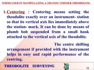 THEODOLITE SURVEYINGTHEODOLITE SURVEYING
TERMS USED IN MANIPULATING A TRANSIT VERNIER THEODOLITE.
1.Centering : Centering means setting the
theodolite exactly over an instrument- station
so that its vertical axis lies immediately above
the station- mark. It can be done by means of
plumb bob suspended from a small hook
attached to the vertical axis of the theodolite.
The centre shifting
arrangement if provided with the instrument
helps in easy and rapid performance of the
centring.
13
 
