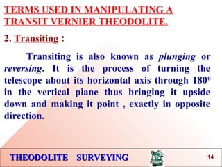 THEODOLITE SURVEYINGTHEODOLITE SURVEYING
TERMS USED IN MANIPULATING A
TRANSIT VERNIER THEODOLITE.
2. Transiting :
Transiting is also known as plunging or
reversing. It is the process of turning the
telescope about its horizontal axis through 1800
in the vertical plane thus bringing it upside
down and making it point , exactly in opposite
direction.
14
 