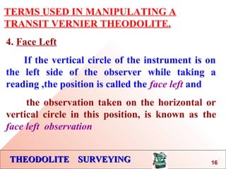 THEODOLITE SURVEYINGTHEODOLITE SURVEYING
TERMS USED IN MANIPULATING A
TRANSIT VERNIER THEODOLITE.
4. Face Left
If the vertical circle of the instrument is on
the left side of the observer while taking a
reading ,the position is called the face left and
the observation taken on the horizontal or
vertical circle in this position, is known as the
face left observation
16
 