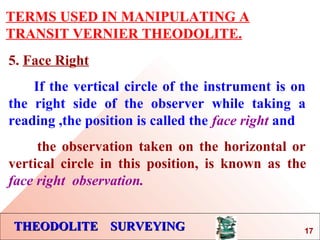 THEODOLITE SURVEYINGTHEODOLITE SURVEYING
TERMS USED IN MANIPULATING A
TRANSIT VERNIER THEODOLITE.
5. Face Right
If the vertical circle of the instrument is on
the right side of the observer while taking a
reading ,the position is called the face right and
the observation taken on the horizontal or
vertical circle in this position, is known as the
face right observation.
17
 