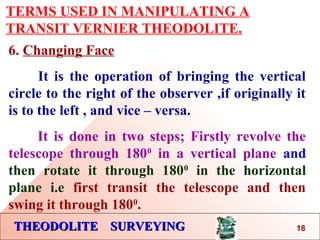 THEODOLITE SURVEYINGTHEODOLITE SURVEYING
TERMS USED IN MANIPULATING A
TRANSIT VERNIER THEODOLITE.
6. Changing Face
It is the operation of bringing the vertical
circle to the right of the observer ,if originally it
is to the left , and vice – versa.
It is done in two steps; Firstly revolve the
telescope through 1800
in a vertical plane and
then rotate it through 1800
in the horizontal
plane i.e first transit the telescope and then
swing it through 1800
.
18
 