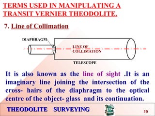 THEODOLITE SURVEYINGTHEODOLITE SURVEYING
TERMS USED IN MANIPULATING A
TRANSIT VERNIER THEODOLITE.
7. Line of Collimation
LINE OF
COLLIMATION
DIAPHRAGM
TELESCOPE
It is also known as the line of sight .It is an
imaginary line joining the intersection of the
cross- hairs of the diaphragm to the optical
centre of the object- glass and its continuation.
19
 