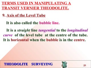 THEODOLITE SURVEYINGTHEODOLITE SURVEYING
TERMS USED IN MANIPULATING A
TRANSIT VERNIER THEODOLITE.
9. Axis of the Level Tube
It is also called the bubble line.
It is a straight line tangential to the longitudinal
curve of the level tube at the centre of the tube.
It is horizontal when the bubble is in the centre.
21
 