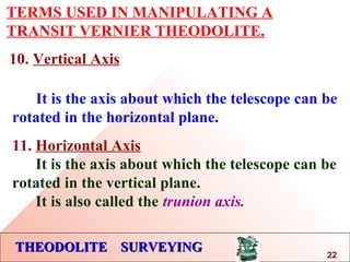 THEODOLITE SURVEYINGTHEODOLITE SURVEYING
TERMS USED IN MANIPULATING A
TRANSIT VERNIER THEODOLITE.
10. Vertical Axis
It is the axis about which the telescope can be
rotated in the horizontal plane.
11. Horizontal Axis
It is the axis about which the telescope can be
rotated in the vertical plane.
It is also called the trunion axis.
22
 
