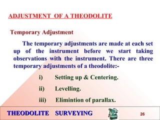 THEODOLITE SURVEYINGTHEODOLITE SURVEYING
ADJUSTMENT OF A THEODOLITE
Temporary Adjustment
The temporary adjustments are made at each set
up of the instrument before we start taking
observations with the instrument. There are three
temporary adjustments of a theodolite:-
i) Setting up & Centering.
ii) Levelling.
iii) Elimintion of parallax.
26
 