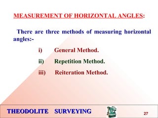 THEODOLITE SURVEYINGTHEODOLITE SURVEYING
MEASUREMENT OF HORIZONTAL ANGLES:
There are three methods of measuring horizontal
angles:-
i) General Method.
ii) Repetition Method.
iii) Reiteration Method.
27
 