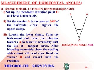 THEODOLITE SURVEYINGTHEODOLITE SURVEYING
MEASUREMENT OF HORIZONTAL ANGLES:
i) general Method. To measure horizontal angle AOB:-
i) Set up the theodolite at station point O
and level it accurately.
ii) Set the vernier A to the zero or 3600
of
the horizontal circle. Tighten the
upper clamp.
iii) Loosen the lower clamp. Turn the
instrument and direct the telescope
towards A to bisect it accurately with
the use of tangent screw. After
bisecting accurately check the reading
which must still read zero. Read the
vernier B and record both the
readings.
o
A B
HORIZONTAL ANGLE AOB
28
 