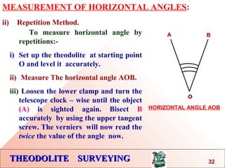 THEODOLITE SURVEYINGTHEODOLITE SURVEYING
MEASUREMENT OF HORIZONTAL ANGLES:
ii) Repetition Method.
To measure horizontal angle by
repetitions:-
i) Set up the theodolite at starting point
O and level it accurately.
ii) Measure The horizontal angle AOB.
iii) Loosen the lower clamp and turn the
telescope clock – wise until the object
(A) is sighted again. Bisect B
accurately by using the upper tangent
screw. The verniers will now read the
twice the value of the angle now.
o
A B
HORIZONTAL ANGLE AOB
32
 
