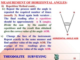 THEODOLITE SURVEYINGTHEODOLITE SURVEYING
MEASUREMENT OF HORIZONTAL ANGLES:
ii) Repetition Method contd...
iv) Repeat the process until the angle is
repeated the required number of times
(usually 3). Read again both verniers .
The final reading after n repetitions
should be approximately n X (angle).
Divide the sum by the number of
repetitions and the result thus obtained
gives the correct value of the angle AOB.
v) Change the face of the instrument.
Repeat exactly in the same manner and
find another value of the angle AOB. The
average of two readings gives the
required precise value of the angle AOB.
o
A B
HORIZONTAL ANGLE AOB
33
 