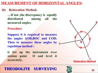 THEODOLITE SURVEYINGTHEODOLITE SURVEYING
MEASUREMENT OF HORIZONTAL ANGLES:
iii) Reiteration Method.
o
A
B
Reiteration Method
C
D
…If not ,the discrepancy is equally
distributed among all the
measured angles.
Procedure
Suppose it is required to measure
the angles AOB,BOC and COD.
Then to measure these angles by
repetition method :
i) Set up the instrument over
station point O and level it
accurately.
35
 