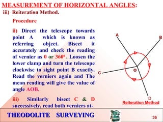 THEODOLITE SURVEYINGTHEODOLITE SURVEYING
MEASUREMENT OF HORIZONTAL ANGLES:
iii) Reiteration Method.
o
A
B
Reiteration Method
C
D
Procedure
ii) Direct the telescope towards
point A which is known as
referring object. Bisect it
accurately and check the reading
of vernier as 0 or 3600
. Loosen the
lower clamp and turn the telescope
clockwise to sight point B exactly.
Read the verniers again and The
mean reading will give the value of
angle AOB.
iii) Similarly bisect C & D
successively, read both verniers at-
36
 