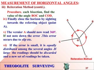 THEODOLITE SURVEYINGTHEODOLITE SURVEYING
MEASUREMENT OF HORIZONTAL ANGLES:
iii) Reiteration Method (contd.).
o
A
B
Reiteration Method
C
D
Procedure. each bisection, find the
value of the angle BOC and COD.
iv) Finally close the horizon by sighting
towards the referring object (point
A).
v) The vernier A should now read 3600
.
If not note down the error .This error
occurs due to slip etc.
vi) If the error is small, it is equally
distributed among the several angles .If
large the readings should be discarded
and a new set of readings be taken.
37
 