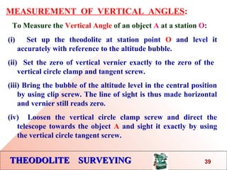 THEODOLITE SURVEYINGTHEODOLITE SURVEYING
MEASUREMENT OF VERTICAL ANGLES:
To Measure the Vertical Angle of an object A at a station O:
(i) Set up the theodolite at station point O and level it
accurately with reference to the altitude bubble.
(ii) Set the zero of vertical vernier exactly to the zero of the
vertical circle clamp and tangent screw.
(iii) Bring the bubble of the altitude level in the central position
by using clip screw. The line of sight is thus made horizontal
and vernier still reads zero.
(iv) Loosen the vertical circle clamp screw and direct the
telescope towards the object A and sight it exactly by using
the vertical circle tangent screw.
39
 