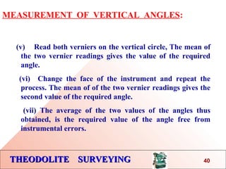 THEODOLITE SURVEYINGTHEODOLITE SURVEYING
MEASUREMENT OF VERTICAL ANGLES:
(v) Read both verniers on the vertical circle, The mean of
the two vernier readings gives the value of the required
angle.
(vi) Change the face of the instrument and repeat the
process. The mean of of the two vernier readings gives the
second value of the required angle.
(vii) The average of the two values of the angles thus
obtained, is the required value of the angle free from
instrumental errors.
40
 