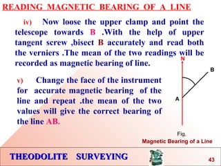 THEODOLITE SURVEYINGTHEODOLITE SURVEYING
READING MAGNETIC BEARING OF A LINE
iv) Now loose the upper clamp and point the
telescope towards B .With the help of upper
tangent screw ,bisect B accurately and read both
the verniers .The mean of the two readings will be
recorded as magnetic bearing of line.
N
A
B
Fig.
Magnetic Bearing of a Line
v) Change the face of the instrument
for accurate magnetic bearing of the
line and repeat .the mean of the two
values will give the correct bearing of
the line AB.
43
 
