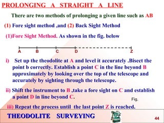 THEODOLITE SURVEYINGTHEODOLITE SURVEYING
PROLONGING A STRAIGHT A LINE
There are two methods of prolonging a given line such as AB
(1) Fore sight method ,and (2) Back Sight Method
Fig.
(1)Fore Sight Method. As shown in the fig. below
A B C D Z
i) Set up the theodolite at A and level it accurately .Bisect the
point b correctly. Establish a point C in the line beyond B
approximately by looking over the top of the telescope and
accurately by sighting through the telescope.
ii) Shift the instrument to B ,take a fore sight on C and establish
a point D in line beyond C.
iii) Repeat the process until the last point Z is reached.
44
 