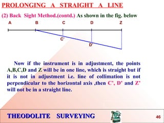 THEODOLITE SURVEYINGTHEODOLITE SURVEYING
PROLONGING A STRAIGHT A LINE
(2) Back Sight Method.(contd.) As shown in the fig. below
A B C D Z
Now if the instrument is in adjustment, the points
A,B,C,D and Z will be in one line, which is straight but if
it is not in adjustment i.e. line of collimation is not
perpendicular to the horizontal axis ,then C’, D’ and Z’
will not be in a straight line.
C’
D’
46
 
