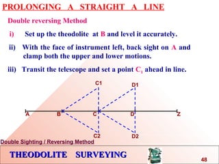 THEODOLITE SURVEYINGTHEODOLITE SURVEYING
PROLONGING A STRAIGHT A LINE
Double reversing Method
i) Set up the theodolite at B and level it accurately.
ii) With the face of instrument left, back sight on A and
…. clamp both the upper and lower motions.
iii) Transit the telescope and set a point C1 ahead in line.
A B C D Z
C1
C2
D1
D2
Double Sighting / Reversing Method
48
 